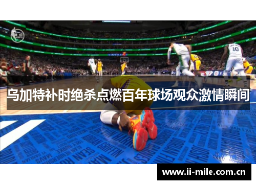 乌加特补时绝杀点燃百年球场观众激情瞬间 乌加特补时绝杀点燃百年球场观众激情瞬间